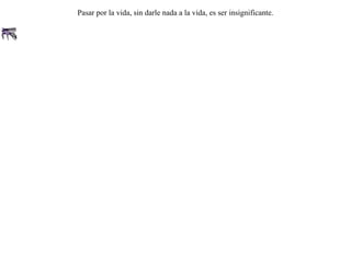En el cuerno de un buey se posó un mosquito.Luego de permanecer allí largo rato, al irse a su vuelo preguntó al buey si se alegraba que por fin se marchase.El buey le respondió:-- Ni supe que habías venido. Tampoco notaré cuando te vayas. Pasar por la vida, sin darle nada a la vida, es ser insignificante.  
