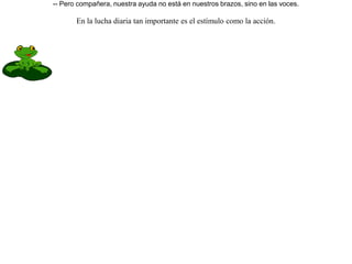 Una víbora acostumbraba a beber agua de un manantial, y una culebra de agua que habitaba en él trataba de impedirlo, indignada porque la víbora, no contenta de reinar en su campo, también llegase a molestar su dominio.A tanto llegó el enojo que convinieron en librar un combate: la que consiguiera la victoria entraría en posesión de todo.Fijaron el día, y las ranas, que no querían a la culebra, fueron donde la víbora, excitándola y prometiéndole que la ayudarían a su lado.Empezó el combate, y las ranas, no pudiendo hacer otra cosa, sólo lanzaban gritos.Ganó la víbora y llenó de reproches a las ranas, pues en vez de ayudarle en la lucha, no habían hecho más que dar gritos. Respondieron las ranas:-- Pero compañera, nuestra ayuda no está en nuestros brazos, sino en las voces. En la lucha diaria tan importante es el estímulo como la acción.   