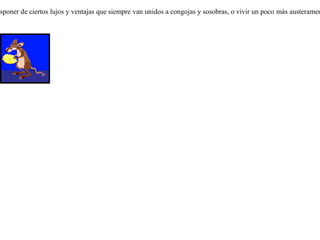 Un ratón campesino tenía por amigo a otro de la corte, y lo invitó a que fuese a comer a la campiña. Mas como sólo podía ofrecerle trigo y yerbajos, el ratón cortesano le dijo:-- ¿ Sabes amigo, que llevas una vida de hormiga ? En cambio yo poseo bienes en abundancia. Ven conmigo y a tu disposición los tendrás.Partieron ambos para la corte. Mostró el ratón ciudadano a su amigo trigo y legumbres, higos y queso, frutas y miel. Maravillado el ratón campesino, bendecía a su amigo de todo corazón y renegaba de su mala suerte. Dispuestos ya a darse un festín, un hombre abrió de pronto la puerta. Espantados por el ruido los dos ratones se lanzaron temerosos a los agujeros. Volvieron luego a buscar higos secos, pero otra persona incursionó en el lugar, y al verla, los dos amigos se precipitaron nuevamente en una rendija para esconderse. Entonces el ratón de los campos, olvidándose de su hambre, suspiró y dijo al ratón cortesano: -- Adiós amigo, veo que comes hasta hartarte y que estás muy satisfecho; pero es al precio de mil peligros y constantes temores. Yo, en cambio, soy un pobrete y vivo mordisqueando la cebada y el trigo, mas sin congojas ni temores hacia nadie. Es tu decisión escoger el disponer de ciertos lujos y ventajas que siempre van unidos a congojas y sosobras, o vivir un poco más austeramente pero con más serenidad.  