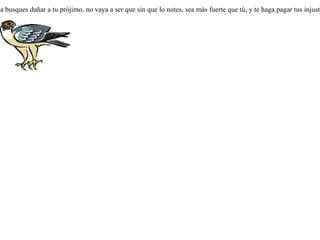 Raptó un milano a una culebra, elevándose por los aires. La culebra se volvió y le mordió, cayendo ambos desde lo alto a un precipicio, y el milano murió. Dijo entonces la culebra:-- ¡ Insensato ! ¿ Por qué has querido hacer mal a quien no te lo hacía ? En justicia has sido castigado por haberme raptado sin razón.  Nunca busques dañar a tu prójimo, no vaya a ser que sin que lo notes, sea más fuerte que tú, y te haga pagar tus injusticias.  
