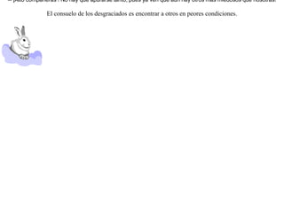 Se reunieron un día las liebres y se lamentaban entre sí de llevar una vida tan precaria y temerosa, pues, en efecto, ¿No eran víctimas de los hombres, de los perros, de las águilas, y otros muchos animales ? ¡ Más valía morir de una vez que vivir en el terror !Tomada esta resolución, se lanzaron todas al mismo tiempo a un estanque para morir en él ahogadas.Pero las ranas, que estaban sentadas alrededor del estanque, en cuanto oyeron el ruido de su carrera, saltaron asustadas al agua. Entonces una de las liebres, la que parecía más inteligente que las demás, dijo:-- ¡Alto compañeras ! No hay que apurarse tanto, pues ya ven que aún hay otros más miedosos que nosotras!  El consuelo de los desgraciados es encontrar a otros en peores condiciones.  