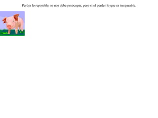 Se metió un cerdo dentro de un rebaño de carneros, y pacía con ellos. Pero un día lo capturó el pastor y el cerdo se puso a gruñir y forcejar.Los carneros lo regañaban por gritón diciéndole:-- A nosotros también nos echa mano constantemente y nunca nos quejamos.-- Ah sí -- replicó el cerdo --, pero no es con el mismo fin. A ustedes les echan mano por la lana, pero a mí es por mi carne.  Perder lo reponible no nos debe preocupar, pero sí el perder lo que es irreparable.  