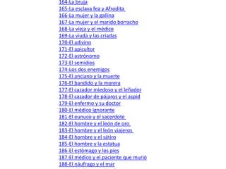 151-Las moscas  152-La hormiga  153-La hormiga y el escarabajo  154-Los dos escarabajos  155-Los delfines, la ballena y la caballa  156-La langosta y su madre  157-El tordo  158-El castor  159-El sol y las ranas  160-Los árboles que querían rey  161-El nogal  162-El abeto y el espino  163-La lámpara  164-La bruja  165-La esclava fea y Afrodita  166-La mujer y la gallina  167-La mujer y el marido borracho  168-La vieja y el médico  169-La viuda y las criadas  170-El adivino  171-El apicultor  172-El astrónomo  173-El semidios  174-Los dos enemigos  175-El anciano y la muerte  176-El bandido y la morera  177-El cazador miedoso y el leñador  178-El cazador de pájaros y el aspid  179-El enfermo y su doctor  180-El médico ignorante  181-El eunuco y el sacerdote   182-El hombre y el león de oro  183-El hombre y el león viajeros   184-El hombre y el sátiro  185-El hombre y la estatua  186-El estómago y los pies   187-El médico y el paciente que murió   188-El náufrago y el mar  189-Los ladrones y el gallo  190-Los leñadores y el pino  191-Los hijos desunidos del labrador  192-El carnicero y los dos jóvenes  193-Los pescadores y las piedras  194-El pescador y los peces pequeños y grandes  195-El pescador y el pececillo  196-El pescador flautista  197-El pescador revolviendo el río  198-El tocador de cítara  199-El orador Demades  200-Bóreas y el Sol  
