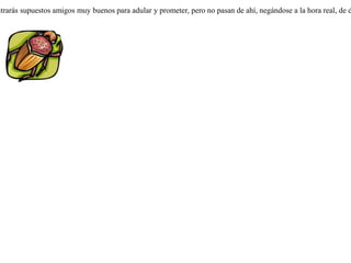 Pacía un toro en una pequeña isla, y dos escarabajos se alimentaban de su boñiga. Llegado el invierno, uno de ellos dijo al otro que iba a cruzar el mar a fin de que su compañero tuviera suficiente alimento, mientras él pasaría el invierno en tierra firme. Agregó que si encontraba comida en abundancia le traería a él también.Cuando el escarabajo llegó al continente, encontró en él muchas y frescas boñigas, por lo que se estableció allí y se alimentó abundantemente. Pasó el invierno y volvió a la isla. Al verle su compañero gordo y saludable, le reprochó que no le hubiera llevado nada de lo prometido.-- No me culpes a mí -- repuso --, sino a la naturaleza del lugar, porque se puede encontrar con qué vivir en él, pero es imposible alzar vuelo con tanta carga. Siempre encontrarás supuestos amigos muy buenos para adular y prometer, pero no pasan de ahí, negándose a la hora real, de dar un servicio. 