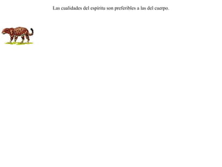 Disputaban otro día la zorra y la pantera acerca de su belleza.La pantera alababa muy especialmente los especiales pintados de su piel.Replicó entonces la zorra diciendo:-- ¡Mucho más hermosa me considero yo, no por las apariencias de mi cuerpo, sino más bien por mi espíritu! Las cualidades del espíritu son preferibles a las del cuerpo. 