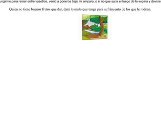 Decididos un día los árboles a elegir un rey que los gobernara, dijeron al olivo: -Reina en nosotros. Y el olivo contestó: -¿Renunciar yo al líquido aceite que tanto aprecian en mí los dioses y los hombres, para ir a reinar entre los árboles? Y los árboles buscaron a la higuera pidiéndole: -Ven a reinar entre nosotros. Y la higuera respondió igualmente: -¿Renunciar yo a la dulzura de mis frutos para ir a reinar entre vosotros? Entonces los árboles dijeron al espino: -Ven a reinar en nosotros. Y el espino respondió a los árboles: -Si en verdad queréis ungirme para reinar entre vosotros, venid a poneros bajo mi amparo, o si no que surja el fuego de la espina y devore los cedros del Líbano! Quien no tiene buenos frutos que dar, dará lo malo que tenga para sufrimiento de los que le rodean. 