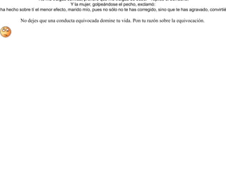 Tenía una mujer un marido borracho. Para librarle de este vicio imaginó la siguiente treta.Esperando el momento en que su marido se quedaba insensible como un muerto a causa de la embriaguez, cargó con él sobre sus espaldas, lo llevó al cementerio y allí lo dejó. Cuando juzgó que ya se le había pasado la mona, volvió y llamó a la puerta del cementerio.-¿Quién llama ahí?-dijo el borracho.-Soy yo, que traigo la comida a los muertos contestó la mujer.-No me traigas comida; prefiero que me traigas de beber - replicó el borracho.Y la mujer, golpeándose el pecho, exclamó:-¡Qué desdichada soy! Ni siquiera mi treta ha hecho sobre tí el menor efecto, marido mío, pues no sólo no te has corregido, sino que te has agravado, convirtiéndose tu vicio en una segunda naturaleza. No dejes que una conducta equivocada domine tu vida. Pon tu razón sobre la equivocación. 