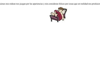 Habiéndole preguntado un médico a un enfermo por su estado, contestó el enfermo que había sudado más que de costumbre.-Eso va bien dijo el médico.Interrogado una segunda vez sobre su salud, contestó elenfermo que temblaba y sentía fuertes escalofrios.-Eso va bien -dijo el médico.Vino a verle el médico por tercera vez y le preguntó por su enfermedad. Contestó el enfermo que había tenido diarrea.-Eso va bien -dijo el médico, y se marchó.Vino un pariente a ver al enfermo y le preguntó que cómo iba.-Me muero -contesto- a fuerza de ir bien. Por lo general, quienes nos rodean nos juzgan por las apariencias y nos consideran felices por cosas que en realidad nos producen profundo dolor. 