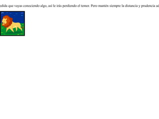Había una zorra que nunca había visto un león. La puso el destino un día delante de la real fiera. Y como era la primera vez que le veía, sintió un miedo espantoso y se alejó tan rápído como pudo. Al encontrar al león por segunda vez, aún sintió miedo, pero menos que antes, y lo observó con calma por un rato. En fin, al verlo por tercera vez, se envalentonó lo suficiente hasta llegar a acercarse a él para entablar conversación. En la medida que vayas conociendo algo, así le irás perdiendo el temor. Pero mantén siempre la distancia y prudencia adecuada. 