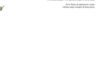 Entró un día una zorra en la casa de un actor, y después de revisar sus utensilios, encontró entre muchas otras cosas una máscara artísticamente trabajada. La tomó entre sus patas, la observó y se dijo:-- ¡ Hermosa cabeza ! Pero qué lástima que no tiene sesos. No te llenes de apariencias vacías.Llénate mejor siempre de buen juicio.  