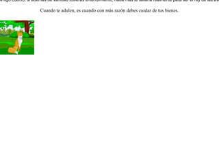 Un cuervo robó a unos pastores un pedazo de carne y se retiró a un árbol. Lo vio una zorra, y deseando apoderarse de aquella carne empezó a halagar al cuervo, elogiando sus elegantes proporciones y su gran belleza, agregando además que no había encontrado a nadie mejor dotado que él para ser el rey de las aves, pero que lo afectaba el hecho de que no tuviera voz.El cuervo, para demostrarle a la zorra que no le faltaba la voz, soltó la carne para lanzar con orgullo fuertes gritos.La zorra, sin perder tiempo, rápidamente cogió la carne y le dijo:-- Amigo cuervo, si además de vanidad tuvieras entendimiento, nada más te faltaría realmente para ser el rey de las aves. Cuando te adulen, es cuando con más razón debes cuidar de tus bienes. 
