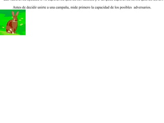 Cierto día las águilas se declararon en guerra  contra las liebres. Fueron entonces éstas a pedirle ayuda a las zorras. Pero ellas les contestaron:-- Las hubiéramos ayudado si no supiéramos quienes son ustedes y si tampoco supiéramos contra quienes luchan. Antes de decidir unirte a una campaña, mide primero la capacidad de los posibles  adversarios. 