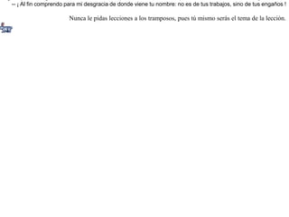 Dijo un día una liebre a una zorra:-- ¿Podrías decirme si realmente es cierto que tienes muchas ganancias, y por qué te llaman la "ganadora" ?-- Si quieres saberlo -- contestó la zorra --, te invito a cenar conmigo.Aceptó la liebre y la siguió; pero al llegar a casa de doña zorra vio que no había más cena que la misma liebre. Entonces dijo la liebre:-- ¡ Al fin comprendo para mi desgracia de donde viene tu nombre: no es de tus trabajos, sino de tus engaños ! Nunca le pidas lecciones a los tramposos, pues tú mismo serás el tema de la lección.  