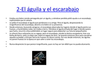 2-El águila y el escarabajo  Estaba una liebre siendo perseguida por un águila, y viéndose perdida pidió ayuda a un escarabajo, suplicándole que le salvara. Le pidió el escarabajo al águila que perdonara a su amiga. Pero el águila, despreciando la insignificancia del escarabajo, devoró a la liebre en su presencia.Desde entonces, buscando vengarse, el escarabajo observaba los lugares donde el águila ponía sus huevos, y haciéndolos rodar, los tiraba a tierra. Viéndose el águila echada del lugar a donde quiera que fuera, recurrió a Zeus pidiéndole un lugar seguro para depositar sus futuros pequeñuelos.Le ofreció Zeus colocarlos en su regazo, pero el escarabajo, viendo la táctica escapatoria, hizo una bolita de barro, voló y la dejó caer sobre el regazo de Zeus. Se levantó entonces Zeus para sacudirse aquella suciedad, y tiró por tierra los huevos sin darse cuenta. Por eso desde entonces, las águilas no ponen huevos en la época en que salen a volar los escarabajos. Nunca desprecies lo que parece insignificante, pues no hay ser tan débil que no pueda alcanzarte. 