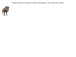Un anciano león, incapaz ya de obtener por su  propia fuerza la comida, decidió hacerlo usando la astucia. Para ello se dirigió a una cueva y se tendió en el suelo, gimiendo y fingiéndo que estaba enfermo. De este modo, cuando los otros animales pasaban para visitarle, los atrapaba inmediatamente para su comida.Habían llegado y perecido ya bastantes animales, cuando la zorra, adivinando cuál era su ardid, se presentó también, y deteniéndose a prudente distancia de la caverna, preguntó al león cómo le iba con su salud.-- Mal -- contestó el león, invitándole amablemente a entrar.-- Claro que hubiera entrado -- le dijo la zorra -- si no viera que todas las huellas entran, pero no hay ninguna  que llegara a salir. Siempre advierte a tiempo los indicios del peligro, y así evitarás que te dañe. 