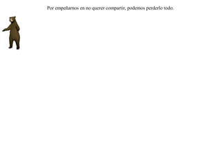 Habiendo encontrado un león y un oso al mismo tiempo a un cervatillo, se retaron en combate a ver cual de los dos se quedaba con la presa.Una zorra que por allí pasaba, viéndolos extenuados por la lucha y con el cervatillo al medio, se apoderó de éste y corrió pasando tranquilamente entre ellos. Y tanto el oso como el león, agotados y sin fuerzas para levantarse, murmuraron:-- ¡ Desdichados nosotros ! ¡ Tanto esfuerzo y tanta lucha hicimos para que todo quedara para la zorra ! Por empeñarnos en no querer compartir, podemos perderlo todo. 
