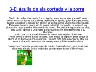 3-El águila de ala cortada y la zorra  Cierto día un hombre capturó a un águila, le cortó sus alas y la soltó en el corral junto con todas sus gallinas. Apenada, el águila, quien fuera poderosa, bajaba la cabeza y pasaba sin comer: se sentía como una reina encarcelada.Pasó otro hombre que la vio, le gustó y decidió comprarla. Le arrancó las plumas cortadas y se las hizo crecer de nuevo. Repuesta el águila de sus alas, alzó vuelo, apresó a una liebre para llevársela en agradecimiento a su liberador.La vio una zorra y maliciosamente la mal aconsejaba diciéndole:--No le lleves la liebre al que te liberó, sino al que te capturó; pues el que te liberó ya es bueno sin más estímulo. Procura más bien ablandar al otro, no vaya a atraparte de nuevo y te arranque completamente las alas.-  Siempre corresponde generosamente con tus bienhechores, y por prudencia mantente alejado de los malvados que insinúan hacer lo incorrecto.  