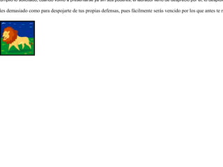 Se había enamorado un león de la hija de un labrador y la pidió en matrimonio. Y no podía el labrador decidirse a dar su hija a tan feroz animal, ni negársela por el temor que le inspiraba. Entonces ideó lo siguiente: como el león no dejaba de insistirle, le dijo que le parecía digno para ser esposo de su hija, pero que al menos debería cumplir con la siguiente condición:que se arrancara los dientes y se cortara sus uñas, porque eso era lo que atemorizaba a su hija. El león aceptó los sacrificios porque en verdad la amaba. Una vez que el león cumplió lo solicitado, cuando volvió a presentarse ya sin sus poderes, el labrador lleno de desprecio por él, lo despidió sin piedad a golpes.  Nunca te fíes demasiado como para despojarte de tus propias defensas, pues fácilmente serás vencido por los que antes te respetaban.  