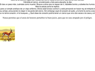 Habiéndose enfermado el león, se tumbó en una cueva, diciéndole a la zorra, a la que estimaba mucho y con quien tenía muy buena amistad:-- Si quieres ayudarme a curarme y que siga vivo, seduce con tu astucia al ciervo y tráelo aca, pues estoy antojado de sus carnes.Salió la zorra a cumplir el cometido, y encontró al ciervo saltando feliz en la selva. Se le acercó saludándole amablemente y le dijo:-- Vengo a darte una excelente noticia. Como sabes, el león, nuestro rey, es mi vecino; pero resulta que ha enfermado y está muy grave. Me preguntaba qué animal podría sustituirlo como rey después de su muerte.Y me comentaba: "el jabalí no, pues no es muy inteligente; el oso es muy torpe; la pantera muy temperamental; el tigre es un fanfarrón; creo que el ciervo es el más digno de reinar, pues es esbelto, de larga vida, y temido por las serpientes por sus cuernos." Pero para qué te cuento más, está decidido que serás el rey. ¿ Y que me darás por habértelo anunciado de primero ? Contéstame, que tengo prisa y temo que me llame, pues yo soy su consejero. Pero si quieres oír a un experimentado, te aconsejo que me sigas y acompañes fielmente al león hasta su muerte.Terminó de hablar la zorra, y el ciervo, lleno de vanidad con aquellas palabras, caminó decidido a la cueva sin sospechar lo que ocurriría.Al verlo, el león se le abalanzó, pero sólo logró rasparle las orejas. El ciervo, asustado, huyó velozmente hacia el bosque.La zorra se golpeaba sus patas al ver perdida su partida. Y el león lanzaba fuertes gritos, estimulado por su hambre y la pena. Suplicó a la zorra que lo intentara de nuevo. Y dijo la zorra:-- Es algo penoso y difícil, pero lo intentaré.Salió de la cueva y siguió las huellas del ciervo hasta encontrarlo reponiendo sus fuerzas. Viéndola el ciervo, encolerizado y listo para atacarla, le dijo:¡ Zorra miserable, no vengas a engañarme ! ¡ Si das un paso más, cuéntate como muerta ! Busca a otros que no sepan de tí, háblales bonito y súbeles los humos prometiéndoles el trono, pero ya no más a mí.Mas la astuta zorra le replicó:-- Pero señor ciervo, no seas tan flojo y cobarde. No desconfíes de nosotros que somos tus amigos. El león, al tomar tu oreja, sólo quería decirte en secreto sus consejos e instrucciones de cómo gobernar, y tú ni siquiera tienes paciencia para un simple arañazo de un viejo enfermo. Ahora está furioso contra tí y está pensando en hacer rey al intrépido lobo. ! Pobre !, ¡ todo lo que sufre por ser el amo ! Ven conmigo, que nada tienes que temer, pero eso sí, sé humilde como un cordero. Te juro por toda esta selva que no debes temer nada del león. Y en cuanto a mí, sólo pretendo servirte.Y engañado de nuevo, salió el ciervo hacia la cueva. No había más que entrado, cuando ya el león vio plenamente saciado su antojo, procurando no dejar ni recuerdo del ciervo. Sin embargo cayó el corazón al suelo, y lo tomó la zorra a escondidas, como pago a sus gestiones. Y el león buscando el faltante corazón preguntó a la zorra por él. Le contestó la zorra:-- Ese ciervo ingenuo no tenía corazón, ni lo busques. ¿ Qué clase de corazón podría tener un ciervo que vino dos veces a la casa y a las garras del león ?  Nunca permitas que el ansia de honores perturben tu buen juicio, para que no seas atrapado por el peligro.  
