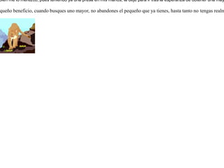 Sorprendió un león a una liebre que dormía tranquilamente. Pero cuando estaba a punto de devorarla, vio pasar a un ciervo. Dejó entonces a la liebre por perseguir al ciervo.Despertó la liebre ante los ruidos de la persecución, y no esperando más, emprendió su huída.Mientras tanto el león, que no pudo dar alcance al ciervo, ya cansado, regresó a tomar la liebre y se encontró con que también había buscado su camino a salvo. Entonces se dijo el león:-- Bien me lo merezco, pues teniendo ya una presa en mis manos, la dejé para ir tras la esperanza de obtener una mayor. Si tienes en tus manos un pequeño beneficio, cuando busques uno mayor, no abandones el pequeño que ya tienes, hasta tanto no tengas realmente en tus manos el mayor. 