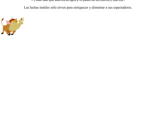 Durante el verano, cuando con el calor aumenta la sed, acudieron a beber a una misma fuente un león y un jabalí.Discutieron sobre quien debería sería el primero en beber, y de la discusión pasaron a una feroz lucha a muerte.Pero, en un momento de descanso, vieron una nube de aves rapaces en espera de algún vencido para devorarlo.Entonces, recapacitando, se dijeron:-- ¡ Más vale que seamos amigos y no pasto de los buitres y cuervos ! Las luchas inútiles sólo sirven para enriquecer y alimentar a sus espectadores. 