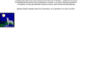 Cansado y viejo el rey león, se quedó enfermo en su cueva, y los demás animales, excepto la zorra, lo fueron a visitar.Aprovechando la ocasión de la visita, acusó el lobo a la zorra expresando lo siguiente:-- Ella no tiene por nuestra alteza ningún respeto, y por eso ni siquiera se ha acercado a saludar o preguntar por su salud.En ese preciso instante llegó la zorra, justo a tiempo para oír lo dicho por el lobo. Entonces el león, furioso al verla, lanzó un feroz grito contra la zorra; pero ella, pidió la palabra para justificarse, y dijo:-- Dime, de entre todas las visitas que aquí tenéis,  ¿ quién te ha dado tan especial servicio como el que he hecho yo, que busqué por todas partes médicos que con su sabiduría te recetaran un remedio  ideal para curarte, encontrándolo por fin ?-- ¿ Y cuál es ese remedio ?, dímelo  inmediatamente. -- Ordenó el león.-- Debes sacrificar a un lobo y ponerte su piel como abrigo -- respondió la zorra.Inmediatamente el lobo fue condenado a muerte, y la zorra, riéndose exclamó:-- Al patrón no hay que llevarlo hacia el rencor, sino hacia la benevolencia. Quien tiende trampas para los inocentes, es el primero en caer en ellas. 