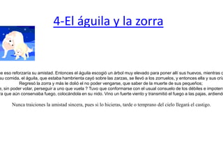 4-El águila y la zorra  Un águila y una zorra que eran muy amigas decidieron vivir juntas con la idea de que eso reforzaría su amistad. Entonces el águila escogió un árbol muy elevado para poner allí sus huevos, mientras que la zorra soltó a sus hijos bajo unas zarzas sobre la tierra al pie del mismo árbol. Un día que la zorra salió a buscar su comida, el águila, que estaba hambrienta cayó sobre las zarzas, se llevó a los zorruelos, y entonces ella y sus crías se regozijaron con un banquete.Regresó la zorra y más le dolió el no poder vengarse, que saber de la muerte de sus pequeños; ¿ Cómo podría ella, siendo un animal terrestre, sin poder volar, perseguir a uno que vuela ? Tuvo que conformarse con el usual consuelo de los débiles e impotentes: maldecir desde lejos a su ahora enemiga.Mas no pasó mucho tiempo para que el águila recibiera el pago de su traición contra la amistad. Se encontraban en el campo unos pastores sacrificando una cabra; cayó el águila sobre ella y se llevó una víscera que aún conservaba fuego, colocándola en su nido. Vino un fuerte viento y transmitió el fuego a las pajas, ardiendo también sus pequeños aguiluchos, que por pequeños aún no sabían volar, los cuales se vinieron al suelo. Corrió entonces la zorra, y tranquilamente devoró a todos los aguiluchos ante los ojos de su enemiga.  Nunca traiciones la amistad sincera, pues si lo hicieras, tarde o temprano del cielo llegará el castigo. 