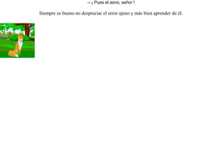 El león, la zorra y el asno se asociaron para ir de caza.Cuando ya tuvieron bastante, dijo el león al asno que repartiera entre los tres el botín. Hizo el asno tres partes iguales y le pidió al león que escogiera la suya. Indignado por haber hecho las tres partes iguales, saltó sobre él y lo devoró.Entonces pidió a la zorra que fuera ella quien repartiera.La zorra hizo un montón de casi todo, dejando en el otro grupo sólo unas piltrafas. Llamó al león para que escogiera de nuevo.Al ver aquello, le preguntó el león que quien le había enseñado a repartir tan bien.-- ¡ Pues el asno, señor ! Siempre es bueno no despreciar el error ajeno y más bien aprender de él. 