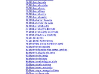 51-El león, Prometeo y el elefante  52-El león y el toro  53-El león y el ciervo  54-El león, la zorra y el ratón  55-Lobos y perros alistándose a luchar  56-Los lobos reconciliándose con los perros  57-Los lobos y los carneros  58-Los lobos, los carneros y el carnero padre  59-El lobo orgulloso de su sombra y el león  60-El lobo y el cordero en el arroyo  61-El lobo y el cordero en el templo  62-El lobo y la cabra  63-El lobo, la nana y el niño  64-El lobo y la grulla  65-El lobo y el caballo  66-El lobo y el asno  67-El lobo y el león  68-El lobo y el perro  69-El lobo y el pastor  70-El lobo harto y la oveja  71-El lobo herido y la oveja  72-El lobo y el labrador  73-El lobo y el perro dormido  74-El lobo y el cabrito encerrado  75-El lobo flautista y el cabrito  76-Los dos perros  77-Los perros hambrientos  78-El hombre al que mordió un perro  79-El perro y el cocinero  80-El perro de pelea y los perros sencillos  81-El perro, el gallo y la zorra  82-El perro y la almeja  83-El perro y la liebre  84-El perro y el reflejo en el río  85-El perro y el carnicero  86-El perro con campanilla  87-El perro que perseguía al león  88-El perro y la corneja  89-La corneja y el cuervo  90-La corneja con los cuervos  91-La corneja y las aves  92-La corneja y los pichones  93-La corneja fugitiva  94-El cuervo y la culebra  95-El cuervo y Hermes  96-El cuervo enfermo  97-El ruiseñor y el gavilán  98-El ruiseñor y la golondrina  99-El gallo y la comadreja  100-Los gallos y la perdiz
