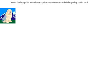 LLamaron los lobos a los perros y les dijeron:-- Oigan, siendo ustedes y nosotros tan semejantes, ¿ por qué no nos entendemos como hermanos, en vez de pelearnos ? Lo único que tenemos diferente es cómo vivimos. Nosotros somos libres; en cambio ustedes  sumisos y sometidos en todo a los hombres: aguantan sus golpes, soportan los collares y les guardan los rebaños. Cuando sus amos comen, a ustedes sólo les dejan los huesos. Les proponemos lo siguiente: dennos los rebaños y los pondremos en común para hartarnos.Creyeron los perros las palabras de los lobos  traicionando a sus amos,  y  los lobos, ingresando en los corrales, lo primero  que hicieron fue matar a los perros.  Nunca des la espalda o traiciones a quien verdaderamente te brinda ayuda y confía en tí. 