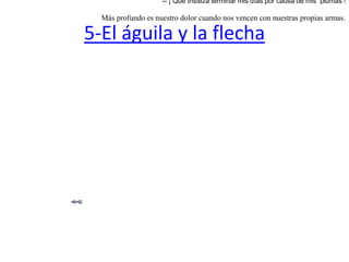 5-El águila y la flechaEstaba asentada un águila en el pico de un peñasco esperando por la llegada de las liebres. Mas la vio un cazador, y lanzándole una flecha le  atravezó su cuerpo.   Viendo el águila entonces que la flecha estaba construída con plumas de su propia especie exclamó:-- ¡ Qué tristeza terminar mis días por causa de mis  plumas ! Más profundo es nuestro dolor cuando nos vencen con nuestras propias armas.  