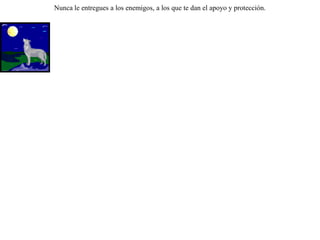 Intentaban los lobos sorprender a un rebaño de carneros. Pero gracias a los perros guardianes, no podían conseguirlo. Entonces decidieron emplear su astucia. Enviaron unos delegados a los carneros para pedirles que les entregaran a sus perros diciéndoles:-- Los perros son los causantes de que haya enemistad entre ustedes y nosotros. Sólo tienen que entregarnóslos y la paz reinará entre nosotros.Y los ingenuos carneros, sin sospechar lo que sucedería, les entregaron los perros, y los lobos, ya libres de los perros, se apoderaron sin problemas del rebaño. Nunca le entregues a los enemigos, a los que te dan el apoyo y protección. 