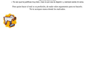 Miraba un lobo a un cordero que bebía en un arroyo, e imaginó un simple pretexto a fin de devorarlo. Así, aún estando él más arriba en el curso del arroyo, le acusó de enturbiarle el agua, impidiéndole beber. Y le respondió el cordero:-- Pero si sólo bebo con la punta de los labios, y además estoy más abajo y por eso no te puedo enturbiar el agua que tienes allá arriba.Viéndose el lobo burlado, insistió:-- El año pasado injuriaste a mis padres.-- ¡ Pero en ese entonces ni siquiera había nacido yo ! --contestó el cordero.Dijo entonces el lobo:-- Ya veo que te justificas muy bien, mas no por eso te dejaré ir, y siempre serás mi cena. Para quien hacer el mal es su profesión, de nada valen argumentos para no hacerlo.No te acerques nunca donde los malvados. 