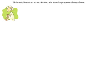 Dándose cuenta de que era perseguido por un lobo, un pequeño corderito decidió refugiarse en un templo cercano.Lo llamó el lobo y le dijo que si el sacrificador lo encontraba allí dentro, lo inmolaría a su dios.-- ¡ Mejor así ! -- replicó el cordero -- prefiero ser víctima para un dios a tener que perecer en tus colmillos. Si sin remedio vamos a ser sacrificados, más nos vale que sea con el mayor honor. 