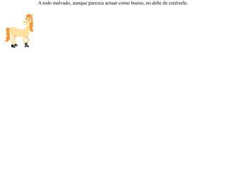 Pasaba un lobo por un sembrado de cebada, pero como no era comida de su gusto, la dejó y siguió su camino. Encontró al rato a un caballo y le llevó al campo, comentándole la gran cantidad de cebada que había hallado, pero que en vez de comérsela él, mejor se la había dejado  porque le agradaba más oír el ruido de sus dientes al masticarla. Pero el caballo le repuso:-- ¡ Amigo, si los lobos comieran cebada, no hubieras preferido complacer a tus oídos sino a tu estómago ! A todo malvado, aunque parezca actuar como bueno, no debe de creérsele. 