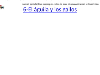 6-El águila y los gallosDos gallos reñían por la preferencia de las gallinas; y al fin uno puso en fuga al otro. Resignadamente se retiró el vencido a un matorral, ocultándose allí. En cambio el vencedor orgulloso se subió a una tapia alta dándose a cantar con gran estruendo. Mas no tardó un águila en caerle y raptarlo. Desde entonces el gallo que había perdido la riña se quedo con todo el gallinero. A quien hace alarde de sus propios éxitos, no tarda en aparecerle quien se los arrebate.   