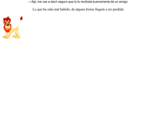 Cierta vez un lobo, después de capturar a un carnero en un rebaño, lo arrastraba a su guarida.Pero un león que lo observaba, salió a su paso y se lo arrebató. Molesto el lobo, y guardando prudente distancia le reclamó:-- ¡ Injustamente me arrebatas lo que es mío !El león, riéndose, le dijo-- Ajá; me vas a decir seguro que tú lo recibiste buenamente de un amigo. Lo que ha sido mal habido, de alguna forma llegará a ser perdido. 