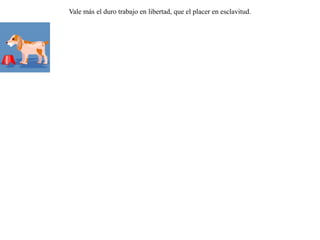 Se encontró un lobo con un corpulento perro sujeto por un collar, y le preguntó:-- ¿ Quién te ha encadenado y quién te ha  alimentado de esa forma ?-- Mi amo, el cazador -- respondió el perro.-- ¡ Que los dioses nos libren a los lobos de semejante destino ! Prefiero morir de hambre a tener que cargar tan pesado collar. Vale más el duro trabajo en libertad, que el placer en esclavitud. 