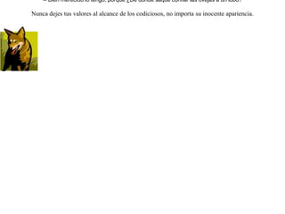 Acompañaba un lobo a un rebaño de ovejas pero sin hacerles daño. Al principio el pastor lo observaba y tenía cuidado de él como un enemigo. Pero como el lobo le seguía y en ningún momento intentó robo alguno, llegó a pensar el pastor que más bien tenía un guardián de aliado.Cierto día, teniendo el pastor necesidad de ir al pueblo, dejó sus ovejas confiadamente junto al lobo y se marchó.El lobo, al ver llegado el momento oportuno, se lanzó sobre el rebaño y devoró casi todo. Cuando regresó el pastor y vio todo lo sucedido  exclamó:-- Bien merecido lo tengo; porque ¿De dónde saqué confiar las ovejas a un lobo? Nunca dejes tus valores al alcance de los codiciosos, no importa su inocente apariencia. 