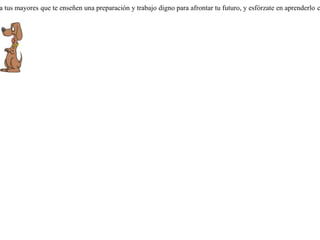 Un hombre tenía dos perros. Uno era para la caza y otro para el cuido. Cuando salía de cacería iba con el de caza, y si cogía alguna presa, al regresar, el amo le regalaba un pedazo al perro guardián. Descontento por esto el perro de caza, lanzó a su compañero algunos reproches: que sólo era él quien salía y sufría en todo momento, mientras que el otro perro, el cuidador, sin hacer nada, disfrutaba de su trabajo de caza.El perro guardián le contestó:-- ¡ No es a mí a quien debes de reclamar, sino a nuestro amo, ya que en lugar de enseñarme a trabajar como a tí, me ha enseñado a vivir tranquilamente del trabajo ajeno ! Pide siempre a tus mayores que te enseñen una preparación y trabajo digno para afrontar tu futuro, y esfórzate en aprenderlo correctamente. 