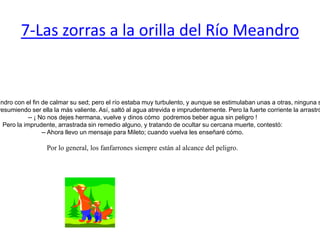 7-Las zorras a la orilla del Río MeandroSe reunieron un día las zorras a orillas del río Meandro con el fin de calmar su sed; pero el río estaba muy turbulento, y aunque se estimulaban unas a otras, ninguna se atrevía a ingresar al río de primera.Al fin una de ellas habló, y queriendo humillar a las demás, burlábase de su cobardía presumiendo ser ella la más valiente. Así, saltó al agua atrevida e imprudentemente. Pero la fuerte corriente la arrastró al centro del río, y las compañeras, siguiéndola desde la orilla le gritaban:-- ¡ No nos dejes hermana, vuelve y dinos cómo  podremos beber agua sin peligro !Pero la imprudente, arrastrada sin remedio alguno, y tratando de ocultar su cercana muerte, contestó:-- Ahora llevo un mensaje para Mileto; cuando vuelva les enseñaré cómo. Por lo general, los fanfarrones siempre están al alcance del peligro. 