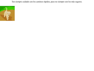 Vieron unos perros hambrientos en el fondo de un arroyo unas pieles que estaban puestas para limpiarlas; pero como debido al agua que se interponía no podían alcanzarlas decidieron beberse primero el agua para así llegar fácilmente a las pieles.Pero sucedió que de tanto beber y beber,  reventaron antes de llegar a las pieles. Ten siempre cuidado con los caminos rápidos, pues no siempre son los más seguros. 
