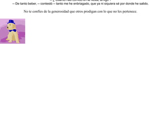 Preparó un hombre una cena en honor de uno de sus amigos y de sus familiares. Y su perro invitó también a otro perro amigo.-- Ven a cenar a mi casa conmigo -- le dijo.Y llegó el perro invitado lleno de alegría. Se detuvo a contemplar el gran festín, diciéndose a sí mismo:-- ¡ Que suerte tan inesperada ! Tendré comida para hartarme y no pasaré hambre por varios días.Estando en estos pensamientos, meneaba el rabo como gran viejo amigo de confianza. Pero al verlo el cocinero moviéndose alegremente de allá para acá, lo cogió de las patas y sin pensarlo más, lo arrojó por la ventana. El perro se volvió lanzando grandes alaridos, y encontrándose en el camino con otros perros, estos le preguntaron:-- ¿ Cuánto has comido en la fiesta, amigo ?-- De tanto beber, -- contestó -- tanto me he enbriagado, que ya ni siquiera sé por donde he salido. No te confíes de la generosidad que otros prodigan con lo que no les pertenece. 