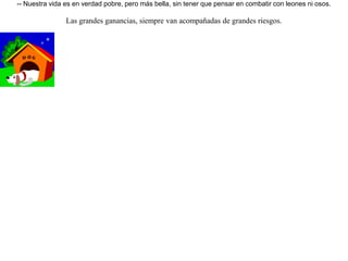 Un perro había sido muy bien alimentado en una casa y fue adiestrado para luchar contra las fieras. Un día, al ver un gran número de ellas colocadas en fila, rompió el collar que le sujetaba y rápidamente echó a correr por las calles del pueblo. Lo vieron pasar otros perros, y viendo que era fuerte como un toro, le preguntaron:-- ¿ Por qué corres de esa manera ?-- Sé que vivo en la abundancia, sin hambres, con mi estómago siempre satisfecho, pero también siempre estoy cerca de la muerte combatiendo a esos osos y leones -- respondió.Entonces los otros perros comentaron:-- Nuestra vida es en verdad pobre, pero más bella, sin tener que pensar en combatir con leones ni osos. Las grandes ganancias, siempre van acompañadas de grandes riesgos. 