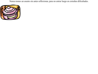Un perro de esos acostumbrados a comer huevos, al ver una almeja, no lo pensó dos veces, y creyendo que se trataba de un huevo, se la tragó inmediatamente. Desgarradas luego sus entrañas, se sintió muy mal y se dijo:-- Bien merecido lo tengo, por creer que todo lo que veo redondo son huevos. Nunca tomes un asunto sin antes reflexionar, para no entrar luego en extrañas dificultades. 