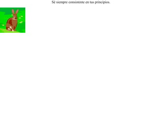 Un perro de caza atrapó un día a una liebre, y a ratos la mordía y a ratos le lamía el hocico. Cansada la liebre de esa cambiante actitud le dijo:-- ¡ Deja ya de morderme o de besarme, para saber yo si eres mi amigo o si eres mi enemigo ! Sé siempre consistente en tus principios. 