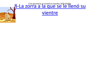 8-La zorra a la que se le llenó su vientreUna zorra hambrienta encontró en el tronco de una encina unos pedazos de carne y de pan que unos pastores habían dejado escondidos en una cavidad. Y entrando en dicha cavidad, se los comió todos.Pero tanto comió y se le agrandó tanto el vientre que no pudo salir. Empezó a gemir y a lamentarse del problema en que había caído.Por casualidad pasó por allí otra zorra, y oyendo sus quejidos se le acercó y le preguntó que le ocurría. Cuando se enteró de lo acaecido, le dijo:-- ¡Pues quédate tranquila hermana hasta que vuelvas a tener la forma en que estabas, entonces de seguro podrás salir fácilmente sin problema! Con paciencia se resuelven muchas dificultades. 