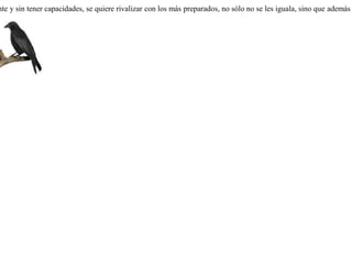 Sentía una corneja celos contra los cuervos porque éstos dan presagios a los hombres, prediciéndoles el futuro, y por esta razón los toman como testigos. Quiso la corneja poseer las mismas cualidades. Viendo pasar a unos viajeros se posó en un árbol, lanzandoles espantosos gritos. Al oír aquel estruendo, los viajeros retrocedieron espantados, excepto uno de ellos, que dijo a los demás:-- Eh, amigos, tranquilos; esa ave es solamente una corneja. Sus gritos no son de presagios. Cuando vanidosamente y sin tener capacidades, se quiere rivalizar con los más preparados, no sólo no se les iguala, sino que además se queda en ridículo. 
