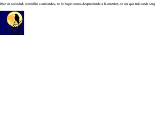 Una corneja que por esas cosas del destino era más grande que sus compañeras, despreciando y burlándose de sus congéneres, se fue a vivir entre los cuervos pidiéndoles que aceptaran compartir su vida.Pero los cuervos, a quienes su figura y voz les eran desconocidas, sin pensarlo mucho la golpearon y la arrojaron de su grupo.Y la corneja, expulsada por los cuervos, volvió de nuevo donde las demás cornejas. Pero éstas, heridas por el ultraje que les había hecho, se negaron a recibirla otra vez. Así, quedó esta corneja excluída de la sociedad de unos y de otros. Cuando pienses cambiar de sociedad, domicilio o amistades, no lo hagas nunca despreciando a la anterior, no sea que más tarde tengas que regresar allá. 