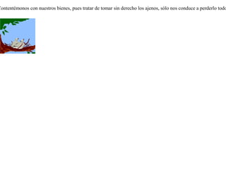 Conoció una corneja un palomar que habitaban unos pichones muy bien alimentados, y queriendo disfrutar de tan buena comida blanqueó sus plumas y se unió a ellos. Mientras la corneja estuvo en silencio, los pichones, creyéndola como uno de los suyos, la admitieron sin reclamo. Pero olvidándose de su actuación, en un descuido la corneja lanzó un grito. Entonces los pichones, que no le reconocieron su voz, la echaron  de su nido. Y la corneja, viendo que se le escapaba la comida de los pichones, volvió a buscar a sus semejantes.Mas por haber perdido su color original, las otras cornejas tampoco la recibieron en su sociedad; de manera que por haber querido disfrutar de dos comidas, se quedó sin ninguna. Contentémonos con nuestros bienes, pues tratar de tomar sin derecho los ajenos, sólo nos conduce a perderlo todo. 